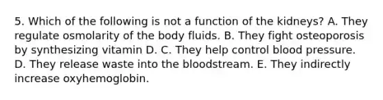 5. Which of the following is not a function of the kidneys? A. They regulate osmolarity of the body fluids. B. They fight osteoporosis by synthesizing vitamin D. C. They help control blood pressure. D. They release waste into the bloodstream. E. They indirectly increase oxyhemoglobin.