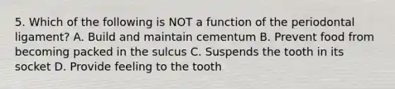 5. Which of the following is NOT a function of the periodontal ligament? A. Build and maintain cementum B. Prevent food from becoming packed in the sulcus C. Suspends the tooth in its socket D. Provide feeling to the tooth