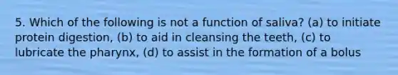 5. Which of the following is not a function of saliva? (a) to initiate protein digestion, (b) to aid in cleansing the teeth, (c) to lubricate the pharynx, (d) to assist in the formation of a bolus