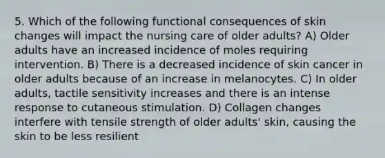 5. Which of the following functional consequences of skin changes will impact the nursing care of older adults? A) Older adults have an increased incidence of moles requiring intervention. B) There is a decreased incidence of skin cancer in older adults because of an increase in melanocytes. C) In older adults, tactile sensitivity increases and there is an intense response to cutaneous stimulation. D) Collagen changes interfere with tensile strength of older adults' skin, causing the skin to be less resilient