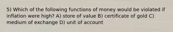 5) Which of the following functions of money would be violated if inflation were high? A) store of value B) certificate of gold C) medium of exchange D) unit of account