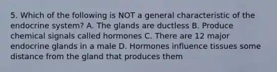 5. Which of the following is NOT a general characteristic of the endocrine system? A. The glands are ductless B. Produce chemical signals called hormones C. There are 12 major endocrine glands in a male D. Hormones influence tissues some distance from the gland that produces them