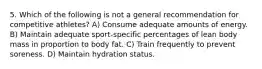 5. Which of the following is not a general recommendation for competitive athletes? A) Consume adequate amounts of energy. B) Maintain adequate sport-specific percentages of lean body mass in proportion to body fat. C) Train frequently to prevent soreness. D) Maintain hydration status.