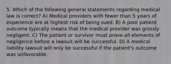 5. Which of the following general statements regarding medical law is correct? A) Medical providers with fewer than 5 years of experience are at highest risk of being sued. B) A poor patient outcome typically means that the medical provider was grossly negligent. C) The patient or survivor must prove all elements of negligence before a lawsuit will be successful. D) A medical liability lawsuit will only be successful if the patient's outcome was unfavorable.