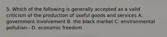 5. Which of the following is generally accepted as a valid criticism of the production of useful goods and services A. government involvement B. the black market C. environmental pollution-- D. economic freedom