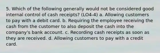 5. Which of the following generally would not be considered good internal control of cash receipts? (LO4-4) a. Allowing customers to pay with a debit card. b. Requiring the employee receiving the cash from the customer to also deposit the cash into the company's bank account. c. Recording cash receipts as soon as they are received. d. Allowing customers to pay with a credit card.