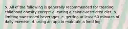 5. All of the following is generally recommended for treating childhood obesity except: a. eating a calorie-restricted diet. b. limiting sweetened beverages. c. getting at least 60 minutes of daily exercise. d. using an app to maintain a food log.