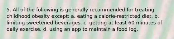 5. All of the following is generally recommended for treating childhood obesity except: a. eating a calorie-restricted diet. b. limiting sweetened beverages. c. getting at least 60 minutes of daily exercise. d. using an app to maintain a food log.