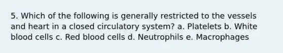 5. Which of the following is generally restricted to the vessels and heart in a closed circulatory system? a. Platelets b. White blood cells c. Red blood cells d. Neutrophils e. Macrophages