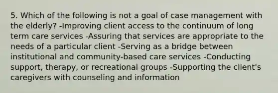 5. Which of the following is not a goal of case management with the elderly? -Improving client access to the continuum of long term care services -Assuring that services are appropriate to the needs of a particular client -Serving as a bridge between institutional and community-based care services -Conducting support, therapy, or recreational groups -Supporting the client's caregivers with counseling and information