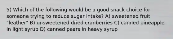 5) Which of the following would be a good snack choice for someone trying to reduce sugar intake? A) sweetened fruit "leather" B) unsweetened dried cranberries C) canned pineapple in light syrup D) canned pears in heavy syrup