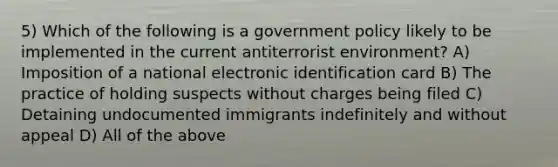 5) Which of the following is a government policy likely to be implemented in the current antiterrorist environment? A) Imposition of a national electronic identification card B) The practice of holding suspects without charges being filed C) Detaining undocumented immigrants indefinitely and without appeal D) All of the above