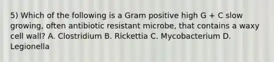 5) Which of the following is a Gram positive high G + C slow growing, often antibiotic resistant microbe, that contains a waxy cell wall? A. Clostridium B. Rickettia C. Mycobacterium D. Legionella