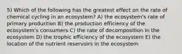 5) Which of the following has the greatest effect on the rate of chemical cycling in an ecosystem? A) the ecosystem's rate of primary production B) the production efficiency of the ecosystem's consumers C) the rate of decomposition in the ecosystem D) the trophic efficiency of the ecosystem E) the location of the nutrient reservoirs in the ecosystem