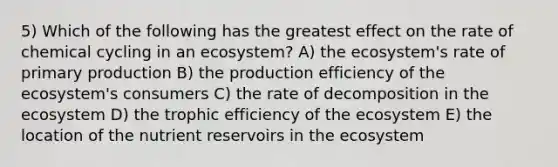 5) Which of the following has the greatest effect on the rate of chemical cycling in an ecosystem? A) the ecosystem's rate of primary production B) the production efficiency of the ecosystem's consumers C) the rate of decomposition in the ecosystem D) the trophic efficiency of the ecosystem E) the location of the nutrient reservoirs in the ecosystem