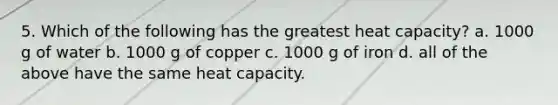 5. Which of the following has the greatest heat capacity? a. 1000 g of water b. 1000 g of copper c. 1000 g of iron d. all of the above have the same heat capacity.