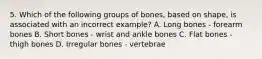 5. Which of the following groups of bones, based on shape, is associated with an incorrect example? A. Long bones - forearm bones B. Short bones - wrist and ankle bones C. Flat bones - thigh bones D. Irregular bones - vertebrae