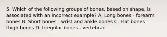 5. Which of the following groups of bones, based on shape, is associated with an incorrect example? A. Long bones - forearm bones B. Short bones - wrist and ankle bones C. Flat bones - thigh bones D. Irregular bones - vertebrae