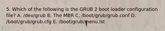 5. Which of the following is the GRUB 2 boot loader configuration file? A. /dev/grub B. The MBR C. /boot/grub/grub.conf D. /boot/grub/grub.cfg E. /boot/grub/menu.lst