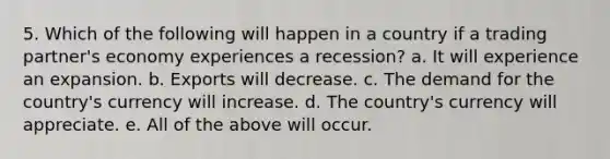 5. Which of the following will happen in a country if a trading partner's economy experiences a recession? a. It will experience an expansion. b. Exports will decrease. c. The demand for the country's currency will increase. d. The country's currency will appreciate. e. All of the above will occur.