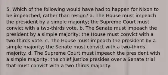 5. Which of the following would have had to happen for Nixon to be impeached, rather than resign? a. The House must impeach the president by a simple majority; the Supreme Court must convict with a two-thirds vote. b. The Senate must impeach the president by a simple majority; the House must convict with a two-thirds vote. c. The House must impeach the president by a simple majority; the Senate must convict with a two-thirds majority. d. The Supreme Court must impeach the president with a simple majority; the chief justice presides over a Senate trial that must convict with a two-thirds majority.