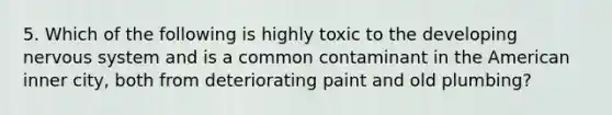 5. Which of the following is highly toxic to the developing nervous system and is a common contaminant in the American inner city, both from deteriorating paint and old plumbing?