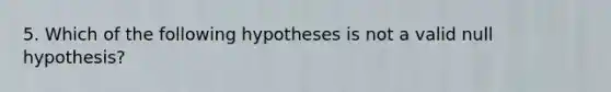 5. Which of the following hypotheses is not a valid null hypothesis?