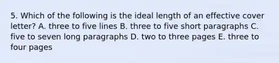 5. Which of the following is the ideal length of an effective cover letter? A. three to five lines B. three to five short paragraphs C. five to seven long paragraphs D. two to three pages E. three to four pages