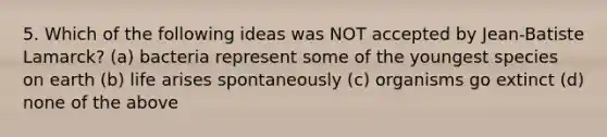 5. Which of the following ideas was NOT accepted by Jean-Batiste Lamarck? (a) bacteria represent some of the youngest species on earth (b) life arises spontaneously (c) organisms go extinct (d) none of the above