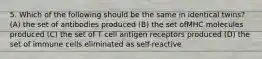 5. Which of the following should be the same in identical twins? (A) the set of antibodies produced (B) the set ofMHC molecules produced (C) the set of T cell antigen receptors produced (D) the set of immune cells eliminated as self-reactive