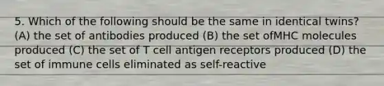 5. Which of the following should be the same in identical twins? (A) the set of antibodies produced (B) the set ofMHC molecules produced (C) the set of T cell antigen receptors produced (D) the set of immune cells eliminated as self-reactive