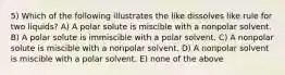 5) Which of the following illustrates the like dissolves like rule for two liquids? A) A polar solute is miscible with a nonpolar solvent. B) A polar solute is immiscible with a polar solvent. C) A nonpolar solute is miscible with a nonpolar solvent. D) A nonpolar solvent is miscible with a polar solvent. E) none of the above