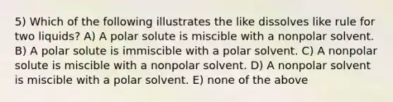 5) Which of the following illustrates the like dissolves like rule for two liquids? A) A polar solute is miscible with a nonpolar solvent. B) A polar solute is immiscible with a polar solvent. C) A nonpolar solute is miscible with a nonpolar solvent. D) A nonpolar solvent is miscible with a polar solvent. E) none of the above