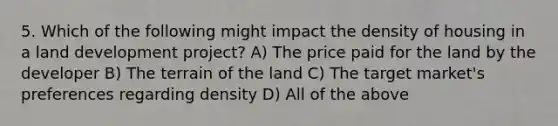 5. Which of the following might impact the density of housing in a land development project? A) The price paid for the land by the developer B) The terrain of the land C) The target market's preferences regarding density D) All of the above