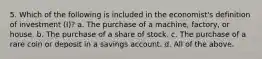 5. Which of the following is included in the economist's definition of investment (I)? a. The purchase of a machine, factory, or house. b. The purchase of a share of stock. c. The purchase of a rare coin or deposit in a savings account. d. All of the above.