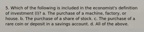 5. Which of the following is included in the economist's definition of investment (I)? a. The purchase of a machine, factory, or house. b. The purchase of a share of stock. c. The purchase of a rare coin or deposit in a savings account. d. All of the above.