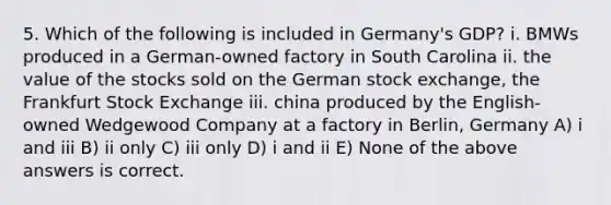 5. Which of the following is included in Germany's GDP? i. BMWs produced in a German-owned factory in South Carolina ii. the value of the stocks sold on the German stock exchange, the Frankfurt Stock Exchange iii. china produced by the English-owned Wedgewood Company at a factory in Berlin, Germany A) i and iii B) ii only C) iii only D) i and ii E) None of the above answers is correct.