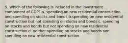 5. Which of the following is included in the investment component of GDP? a. spending on new residential construction and spending on stocks and bonds b.spending on new residential construction but not spending on stocks and bonds c. spending on stocks and bonds but not spending on new residential construction d. neither spending on stocks and bonds nor spending on new residential construction