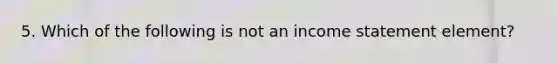 5. Which of the following is not an <a href='https://www.questionai.com/knowledge/kCPMsnOwdm-income-statement' class='anchor-knowledge'>income statement</a> element?