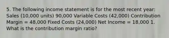 5. The following income statement is for the most recent year: Sales (10,000 units) 90,000 Variable Costs (42,000) Contribution Margin = 48,000 Fixed Costs (24,000) Net Income = 18,000 1. What is the contribution margin ratio?