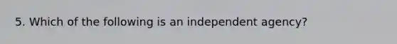 5. Which of the following is an independent agency?