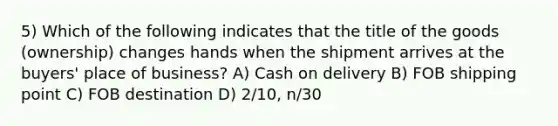 5) Which of the following indicates that the title of the goods (ownership) changes hands when the shipment arrives at the buyers' place of business? A) Cash on delivery B) FOB shipping point C) FOB destination D) 2/10, n/30