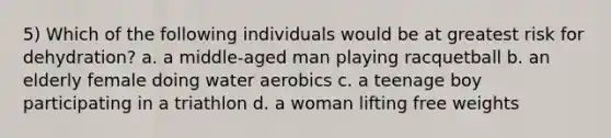 5) Which of the following individuals would be at greatest risk for dehydration? a. a middle-aged man playing racquetball b. an elderly female doing water aerobics c. a teenage boy participating in a triathlon d. a woman lifting free weights