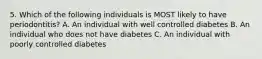 5. Which of the following individuals is MOST likely to have periodontitis? A. An individual with well controlled diabetes B. An individual who does not have diabetes C. An individual with poorly controlled diabetes