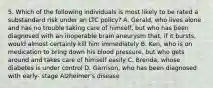 5. Which of the following individuals is most likely to be rated a substandard risk under an LTC policy? A. Gerald, who lives alone and has no trouble taking care of himself, but who has been diagnosed with an inoperable brain aneurysm that, if it bursts, would almost certainly kill him immediately B. Ken, who is on medication to bring down his blood pressure, but who gets around and takes care of himself easily C. Brenda, whose diabetes is under control D. Garrison, who has been diagnosed with early- stage Alzheimer's disease