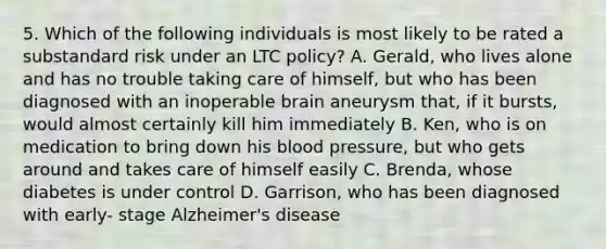 5. Which of the following individuals is most likely to be rated a substandard risk under an LTC policy? A. Gerald, who lives alone and has no trouble taking care of himself, but who has been diagnosed with an inoperable brain aneurysm that, if it bursts, would almost certainly kill him immediately B. Ken, who is on medication to bring down his blood pressure, but who gets around and takes care of himself easily C. Brenda, whose diabetes is under control D. Garrison, who has been diagnosed with early- stage Alzheimer's disease