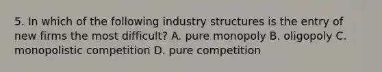 5. In which of the following industry structures is the entry of new firms the most difficult? A. pure monopoly B. oligopoly C. monopolistic competition D. pure competition