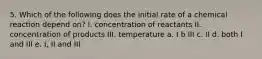 5. Which of the following does the initial rate of a chemical reaction depend on? I. concentration of reactants II. concentration of products III. temperature a. I b III c. II d. both I and III e. I, II and III