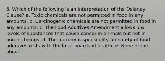 5. Which of the following is an interpretation of the Delaney Clause? a. Toxic chemicals are not permitted in food in any amounts. b. Carcinogenic chemicals are not permitted in food in any amounts. c. The Food Additives Amendment allows low levels of substances that cause cancer in animals but not in human beings. d. The primary responsibility for safety of food additives rests with the local boards of health. e. None of the above