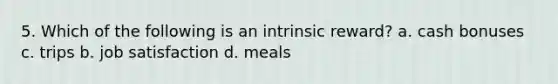 5. Which of the following is an intrinsic reward? a. cash bonuses c. trips b. job satisfaction d. meals